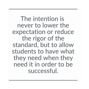 The intention is  never to lower the expectation or reduce the rigor of the standard, but to allow students to have what they need when they need it in order to be successful.