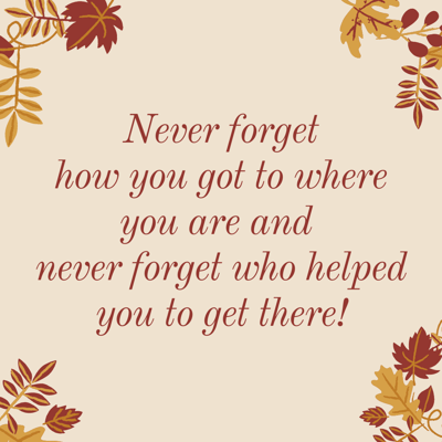  Never forget  how you got to where you are and  never forget who helped you to get there!